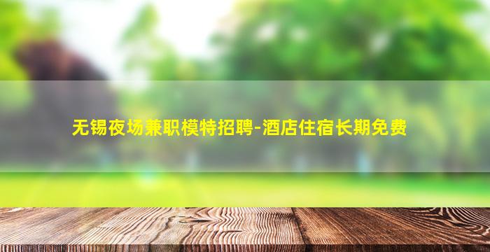 无锡夜场兼职模特招聘-酒店住宿长期免费